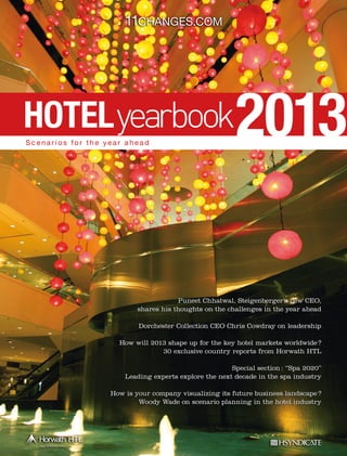 11Changes.com

HOTEL
Scenarios for the year ahead

2013

Puneet Chhatwal, Steigenberger’s new CEO,
shares his thoughts on the challenges in the year ahead
Dorchester Collection CEO Chris Cowdray on leadership
How will 2013 shape up for the key hotel markets worldwide ?
30 exclusive country reports from Horwath HTL
Special section : “Spa 2020”
Leading experts explore the next decade in the spa industry
How is your company visualizing its future business landscape ?
Woody Wade on scenario planning in the hotel industry

 