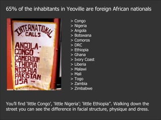 65% of the inhabitants in Yeoville are foreign African nationals > Congo > Nigeria > Angola > Botswana > Comoros > DRC > Ethiopia > Ghana > Ivory Coast > Liberia > Malawi > Mali > Togo > Zambia > Zimbabwe You’ll find ‘little Congo’, ‘little Nigeria’; ‘little Ethiopia’’. Walking down the street you can see the difference in facial structure, physique and dress.  