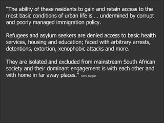 “ The ability of these residents to gain and retain access to the most basic conditions of urban life is … undermined by corrupt and poorly managed immigration policy.  Refugees and asylum seekers are denied access to basic health services, housing and education; faced with arbitrary arrests, detentions, extortion, xenophobic attacks and more.  They are isolated and excluded from mainstream South African society and their dominant engagement is with each other and with home in far away places.”  Terry Kurgan 
