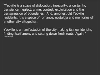 “ Yeoville is a space of dislocation, insecurity, uncertainty, transience, neglect, crime, contest, exploitation and the transgression of boundaries.  And, amongst old Yeoville residents, it is a space of romance, nostalgia and memories of another city altogether.  Yeoville is a manifestation of the city making its new identity, finding itself anew, and setting down fresh roots. Again.”  Terry Kurgan 