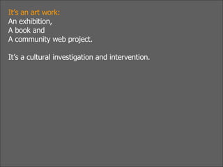 It’s an art work:  An exhibition, A book and A community web project. It’s a cultural investigation and intervention. 