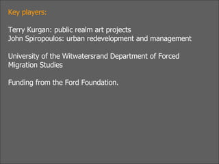 Key players:  Terry Kurgan: public realm art projects John Spiropoulos: urban redevelopment and management University of the Witwatersrand Department of Forced Migration Studies Funding from the Ford Foundation. 