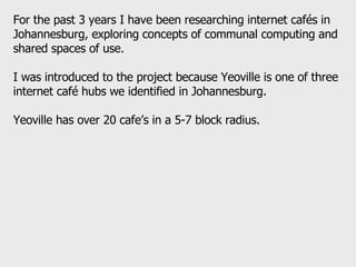 For the past 3 years I have been researching internet cafés in Johannesburg, exploring concepts of communal computing and shared spaces of use.  I was introduced to the project because Yeoville is one of three internet café hubs we identified in Johannesburg.  Yeoville has over 20 cafe’s in a 5-7 block radius.  