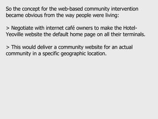 So the concept for the web-based community intervention became obvious from the way people were living:  > Negotiate with internet café owners to make the Hotel-Yeoville website the default home page on all their terminals.  > This would deliver a community website for an actual community in a specific geographic location.  