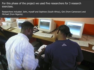 For this phase of the project we used five researchers for 3 research exercises. Researchers included: John, myself and Sephiwe (South Africa), Gini (from Cameroon) and Michael (from Nigeria).  