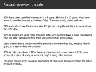 Research overview: the café 40% have been used the Internet for 1 - 5 years. 45% for 5 - 10 years. Most have learnt to use the Internet at Internet Cafes. They use email, phone and sms.   71% use cafe's more than once a day. People are using the ancillary services within the cafe's too. 40% of people are using more than one cafe, 60% seem to have a close relationship with the cafe (considering that most use it more than once a day).  Using these cafes is closely related to proximity to where they live, meeting friends, going to shops or they work nearby.  30% of cafe users have a PC at home and an Internet connection and 22% have access at a place of study or work but they're using cafes anyway.  The main reason given is cost of connecting at home and being away from the office or place of study.   