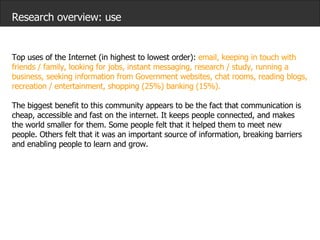 Research overview: use Top uses of the Internet (in highest to lowest order):  email, keeping in touch with friends / family, looking for jobs, instant messaging, research / study, running a business, seeking information from Government websites, chat rooms, reading blogs, recreation / entertainment, shopping (25%) banking (15%).   The biggest benefit to this community appears to be the fact that communication is cheap, accessible and fast on the internet. It keeps people connected, and makes the world smaller for them. Some people felt that it helped them to meet new people. Others felt that it was an important source of information, breaking barriers and enabling people to learn and grow. 