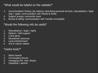 "What would be helpful on the website?" Accommodation finding; job seeking; advertising personal services; naturalisation / legal help / rights; communication with friends & family Support groups; community news Buying & selling; communication with Yeoville municipality "Would the following info be useful" 1. Naturalisation / legal / rights 2. Medical / child support 3. Crime alerts 4. Educational resources 5. Local entertainment 6. Arts & culture related "Useful tools?" 1. Notice boards 2. Conversation forums 3. messaging (IM, chat, Skype) 4. Classifieds / adverts 