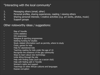 "Interacting with the local community" 1. Messaging others (email, other) 2. Personal profiles, sharing experiences, reading / viewing others 3. Sharing personal interests / creative activities (e.g. art works, photos, music) 4. Support groups Other noteworthy ideas / suggestions:  - Map of Yeoville  - Crime statistics  - HIV awareness  - Religious & sporting programmes - Seeking funding for studies  - Study related information such as permits, where to study - Clubs, games for kids - Help for abandoned kids - Teaching reading for kids under the age of 10 - Recognise the existence of the gay community - Ways to learn about new technology - Unite Africa through the site - Help with finding clubs (such as a soccer club) - Help with feeling safe in Yeoville - Women's rights and support - Teachings on other African cultures and languages - Expose corruption 
