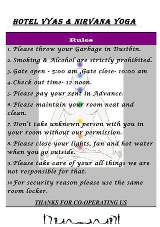 Hotel Vyas & NirVaNa yoga
Rules
1. Please throw your Garbage in Dustbin.
2. Smoking & Alcohol are strictly prohibited.
3. Gate open - 5:00 am ,Gate close- 10:00 am
4. Check out time- 12 noon.
5. Please pay your rent in Advance.
6. Please maintain your room neat and
clean.
7. Don’t take unknown person with you in
your room without our permission.
8. Please close your lights, fan and hot water
when you go outside.
9. Please take care of your all things we are
not responsible for that.
10.For security reason please use the same
room locker.
THANKS FOR CO-OPERATING US
 
