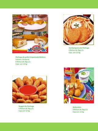 Hamburguesa de Pechuga
6 Bolsas de 2kg c/u
Caja con 12 kg

Pechuga de pollo Empanizada Rellena
Italiano, Verduras
6 Bolsas de 2kg c/u
Caja con 12 kg

Nugget de Pechuga
6 Bolsas de 2kg c/u
Caja con 12 kg

Bollonetes
6 Bolsas de 2kg c/u
Caja con 12 kg

 