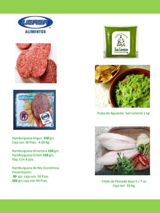 Pulpa de Aguacate San Lorenzo 1 kg

Hamburguesa Angus 150 grs.
Caja con 30 Pzas. 4.50 Kg.
Hamburguesa Arrachera 150 grs.
Hamburguesa Sirloin 150 grs.
Paq. Con 8 pza.
Hamburguesa de Res Económica
Presentación:
90 grs caja con 50 Pzas.
102 grs caja con 44 Pzas.

Filete de Pescado Basa 5 / 7 oz
Caja con 10 Kg.

 