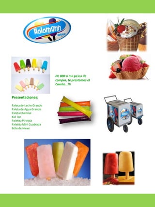 De 800 a mil pesos de
compra, te prestamos el
Carrito…!!!

Presentaciones:
Paleta de Leche Grande
Paleta de Agua Grande
Paleta Chemise
Kid Ice
Paletita Pirinola
Paletita Mini Cuadrada
Bote de Nieve

 