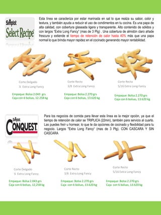 Esta línea se caracteriza por estar marinada en sal lo que realza su sabor, color y
textura, y también ayuda a reducir el uso de condimentos en tu cocina. Es una papa de
alta calidad, con cobertura glaseada ligera y transparente. Alto contenido de sólidos y
con largos “Extra Long Fancy” (mas de 3 Plg) . Una cobertura de almidón claro añade
frescura y extiende el tiempo de retención de calor hasta 40% más que una papa
normal lo que brinda mayor rapidez en el cocinado generando mayor rentabilidad.

Corte Recto
3/8 Extra Long Fancy

Corte Delgado
¼ Extra Long Fancy
Empaque: Bolsa 2.043 grs
Caja con 6 bolsas, 12.258 kg

Corte Recto
5/16 Extra Long Fancy

Empaque: Bolsa 2.270 grs
Caja con 6 bolsas, 13.620 kg

Empaque: Bolsa 2.270 grs
Caja con 6 bolsas, 13.620 kg

Para los negocios de comida para llevar esta línea es la mejor opción, ya que el
tiempo de retención de calor se TRIPLICA (22min), también para servicio al cuarto.
Las puedes freír u hornear, lo que te da opciones de cocinado y flexibilidad para tu
negocio. Largos "Extra Long Fancy“ (mas de 3 Plg). CON CASCARA Y SIN
CASCARA

Corte Delgado
¼ Extra Long Fancy
Empaque: Bolsa 2.043 grs
Caja con 6 bolsas, 12,258 kg

Corte Recto
3/8 Extra Long Fancy
Empaque: Bolsa 2.270 grs
Caja con 6 bolsas, 13.620 kg

Corte Recto
5/16 Extra Long Fancy
Empaque: Bolsa 2.270 grs
Caja con 6 bolsas, 13.620 kg

 