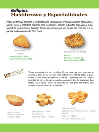 Papas en formas, tamaños y presentaciones variadas que brindarán diversas aplicaciones
para tu menú, y sobretodo opciones para tus clientes. Además te brindan bajo costo y buen
control de tus porciones. Diversas formas de cocción que van desde freír, hornear o a la
parrilla, hechas con Aceite Zero Trans.

Hash Brown
Triangulo

Hash Brown Plus Rallado
Rallado
Empaque: Bolsa 1.36 kg
Caja con 6 bolsas, 8.172 kg

Empaque: Bolsa 2.27 Kg
Caja con 6 bolsas, 13.620 kg

Tienen una apariencia de cortadas y fritas a mano, ya que conservan su
cáscara y esto les da un look más natural con intenso sabor a papa
casera y una deliciosa textura crujiente. Disponible en una amplia
variedad de cortes lo que se ajusta a cualquier tipo de operación. Con
largos “Extra Long Fancy” se convierte en una gran alternativa para
aumentar las opciones de tus clientes

Medias cascaras
p/rellenar a (granel)
Caja con 7.71 kg

Papa Cubo con cáscara
Bolsa 2.27 Kg.
Caja con 6 bolsas, 13.620 Kg.

Papa Savory Loop
Sabor Ligeramente Picoso, Dulce y Salado,
Paprika.
Bolsa con 2.27 Kg.
Caja con 6 bolsas, 13.620 Kg.

 