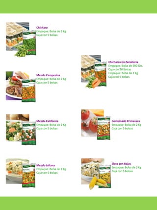 Chícharo
Empaque: Bolsa de 2 Kg
Caja con 5 bolsas

Mezcla Campesina
Empaque: Bolsa de 2 Kg
Caja con 5 bolsas

Mezcla California
Empaque: Bolsa de 2 Kg
Caja con 5 bolsas

Mezcla Juliana
Empaque: Bolsa de 2 Kg
Caja con 5 bolsas

Chícharo con Zanahoria
Empaque: Bolsa de 500 Grs.
Caja con 20 Bolsas
Empaque: Bolsa de 2 Kg
Caja con 5 bolsas

Combinado Primavera
Empaque: Bolsa de 2 Kg
Caja con 5 bolsas

Elote con Rajas
Empaque: Bolsa de 2 Kg
Caja con 5 bolsas

 