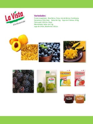 Variedades:
Frutas congeladas: Blue Berry, Fresa, mix de Berrys, Frambuesa,
Zarzamora, Piña Cubo. Bolsa de 2 kg. Caja con 5 bolsas, 10 Kg.
Tetra pack 226 Grs. Pieza
Mermeladas bolsa de 1 kg
Jugo de Limón, Botella de 1.69 Lts.

 