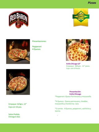 Pizzas

Presentaciones:
Pepperoni
4 Quesos

Estilo Chicago 12”
Empaque: 860 grs. 12” pieza.
Caja con 6 Piezas

Presentación:
Estilo Chicago
*Pepperoni: Queso Parmesano y mozzarella.

Empaque: 623grs, 12”
Caja con 16 pza.

Sobre Pedido,
Entrega 6 días

*4 Quesos: Queso parmesano, cheddar,
mozzarella y monterrey Jack.
*3 carnes: 4 Quesos, pepperoni, salchicha y
tocino.

.

 