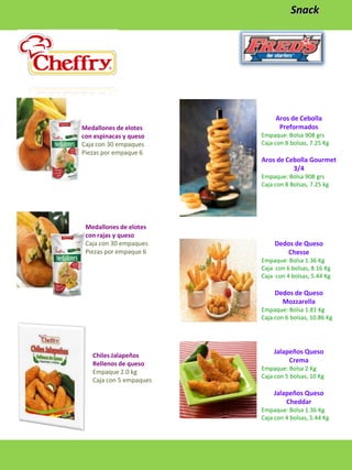 Snack

Medallones de elotes
con espinacas y queso
Caja con 30 empaques
Piezas por empaque 6

Aros de Cebolla
Preformados
Empaque: Bolsa 908 grs
Caja con 8 bolsas, 7.25 Kg

Aros de Cebolla Gourmet
3/4
Empaque: Bolsa 908 grs
Caja con 8 Bolsas, 7.25 kg

Medallones de elotes
con rajas y queso
Caja con 30 empaques
Piezas por empaque 6

Dedos de Queso
Chesse
Empaque: Bolsa 1.36 Kg
Caja con 6 bolsas, 8.16 Kg
Caja con 4 bolsas, 5.44 Kg

Dedos de Queso
Mozzarella
Empaque: Bolsa 1.81 Kg
Caja con 6 bolsas, 10.86 Kg

Chiles Jalapeños
Rellenos de queso
Empaque 2.0 kg
Caja con 5 empaques

Jalapeños Queso
Crema
Empaque: Bolsa 2 Kg
Caja con 5 bolsas, 10 Kg

Jalapeños Queso
Cheddar
Empaque: Bolsa 1.36 Kg
Caja con 4 bolsas, 5.44 Kg

 