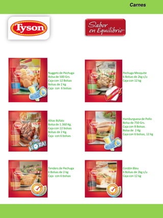 Carnes

Nuggets de Pechuga
Bolsa de 500 Grs.
Caja con 12 Bolsas
Bolsas de 2 kg
Caja con 6 bolsas

Alitas Búfalo
Bolsa de 1.360 Kg.
Caja con 12 bolsas
Bolsas de 2 Kg.
Caja con 6 bolsas

Tenders de Pechuga
6 Bolsas de 2 kg
Caja con 6 bolsas

Pechuga Mezquite
6 Bolsas de 2kg c/u
Caja con 12 kg

Hamburguesa de Pollo
Bolsa de 750 Grs.
Caja con 8 Bolsas.
Bolsa de 2 Kg
Caja con 6 bolsas, 12 kg

Cordón Bleu
6 Bolsas de 2kg c/u
Caja con 12 kg

 