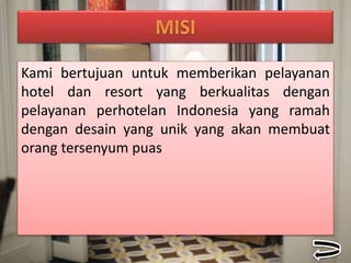 Kami bertujuan untuk memberikan pelayanan
hotel dan resort yang berkualitas dengan
pelayanan perhotelan Indonesia yang ramah
dengan desain yang unik yang akan membuat
orang tersenyum puas
 