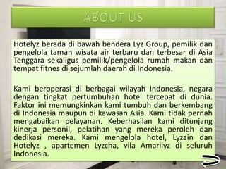Hotelyz berada di bawah bendera Lyz Group, pemilik dan
pengelola taman wisata air terbaru dan terbesar di Asia
Tenggara sekaligus pemilik/pengelola rumah makan dan
tempat fitnes di sejumlah daerah di Indonesia.
Kami beroperasi di berbagai wilayah Indonesia, negara
dengan tingkat pertumbuhan hotel tercepat di dunia.
Faktor ini memungkinkan kami tumbuh dan berkembang
di Indonesia maupun di kawasan Asia. Kami tidak pernah
mengabaikan pelayanan. Keberhasilan kami ditunjang
kinerja personil, pelatihan yang mereka peroleh dan
dedikasi mereka. Kami mengelola hotel, Lyzain dan
Hotelyz , apartemen Lyzcha, vila Amarilyz di seluruh
Indonesia.
 