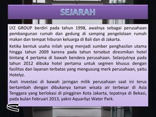 LYZ GROUP berdiri pada tahun 1998, awalnya sebagai perusahaan
pembangunan rumah dan gedung di samping pengelolaan rumah
makan dan tempat hiburan keluarga di Bali dan di Jakarta.
Ketika bentuk usaha inilah yang menjadi sumber penghasilan utama
hingga tahun 2009 karena pada tahun tersebut diresmikan hotel
bintang 4 pertama di bawah bendera perusahaan. Selanjutnya pada
tahun 2012 dibuka hotel pertama untuk segmen khusus dengan
fasilitas dan layanan terbatas yang mengusung merk perusahaan, yaitu
Hotelyz.
Aset investasi di bawah jaringan milik perusahaan saat ini terus
bertambah dengan dibukanya taman wisata air terbesar di Asia
Tenggara yang berlokasi di pinggiran Kota Jakarta, tepatnya di Bekasi,
pada bulan Februari 2013, yakni Aquarilyz Water Park.
 