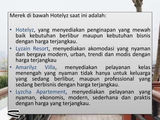 Merek di bawah Hotelyz saat ini adalah:
• Hotelyz, yang menyediakan penginapan yang mewah
baik kebutuhan berlibur maupun kebutuhan bisnis
dengan harga terjangkau.
• Lyzain Resort, menyediakan akomodasi yang nyaman
dan bergaya modern, urban, trendi dan modis dengan
harga terjangkau
• Amarilyz Villa, menyediakan pelayanan kelas
menengah yang nyaman tidak hanya untuk keluarga
yang sedang berlibur, maupun professional yang
sedang berbisnis dengan harga terjangkau.
• Lyzcha Apartement, menyediakan pelayanan yang
nyaman, ekonomis, modern, sederhana dan praktis
dengan harga yang terjangkau.
 