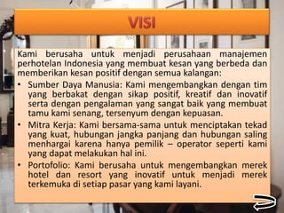 Kami berusaha untuk menjadi perusahaan manajemen
perhotelan Indonesia yang membuat kesan yang berbeda dan
memberikan kesan positif dengan semua kalangan:
• Sumber Daya Manusia: Kami mengembangkan dengan tim
yang berbakat dengan sikap positif, kreatif dan inovatif
serta dengan pengalaman yang sangat baik yang membuat
tamu kami senang, tersenyum dengan kepuasan.
• Mitra Kerja: Kami bersama-sama untuk menciptakan tekad
yang kuat, hubungan jangka panjang dan hubungan saling
menhargai karena hanya pemilik – operator seperti kami
yang dapat melakukan hal ini.
• Portofolio: Kami berusaha untuk mengembangkan merek
hotel dan resort yang inovatif untuk menjadi merek
terkemuka di setiap pasar yang kami layani.
 