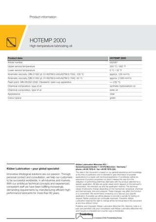 Product data HOTEMP 2000
Article number 002087
Upper service temperature 250 °C / 482 °F
Lower service temperature 0 °C / 32 °F
Kinematic viscosity, DIN 51562 pt. 01/ASTM D-445/ASTM D 7042, 100 °C approx. 126 mm²/s
Kinematic viscosity, DIN 51562 pt. 01/ASTM D-445/ASTM D 7042, 40 °C approx. 2 000 mm²/s
Flash point, DIN EN ISO 2592, Cleveland, open-cup apparatus >= 230 °C
Chemical composition, type of oil synthetic hydrocarbon oil
Chemical composition, type of oil ester oil
Appearance clear
Colour space green
Klüber Lubrication – your global specialist
Innovative tribological solutions are our passion. Through
personal contact and consultation, we help our customers
to be successful worldwide, in all industries and markets.
With our ambitious technical concepts and experienced,
competent staff we have been fulfilling increasingly
demanding requirements by manufacturing efficient high-
performance lubricants for more than 80 years.
Klüber Lubrication München KG /
Geisenhausenerstraße 7 / 81379 München / Germany /
phone +49 89 7876-0 / fax +49 89 7876-333.
The data in this document is based on our general experience and knowledge
at the time of publication and is intended to give information of possible
applications to a reader with technical experience. It constitutes neither an
assurance of product properties nor does it release the user from the
obligation of performing preliminary field tests with the product selected for a
specific application. All data are guide values which depend on the lubricant's
composition, the intended use and the application method. The technical
values of lubricants change depending on the mechanical, dynamical, chemical
and thermal loads, time and pressure. These changes may affect the function
of a component. We recommend contacting us to discuss your specific
application. If possible we will be pleased to provide a sample for testing on
request. Kl ber products are continually improved. Therefore, Kl ber
Lubrication reserves the right to change all the technical data in this document
at any time without notice.
Publisher and Copyright: Kl ber Lubrication M nchen KG. Reprints, total or in
part, are permitted only prior consultation with Kl ber Lubrication M nchen KG
and if source is indicated and voucher copy is forwarded.
a company of the Freudenberg Group
HOTEMP 2000
High-temperature lubricating oil
Product information
 
