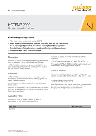 HOTEMP 2000, Art-No. 002087, en
Edition 14.11.2011 [replaces edition 29.09.2011]
Benefits for your application
– Thermally stable, for use up to approx. 250 °C
– Good adhesion to friction points, long-term lubricating effect and low consumption
– Good creeping and penetration, hence lower consumption and easy application
– Resistant to centrifuging, therefore reduced risk of environmental contamination
– Insoluble in water, good wash-off resistance
Description
HOTEMP 2000 is an advanced, fully synthetic high-temperature
oil for friction points that are normally lubricated manually.
HOTEMP 2000 is resistant to temperatures up to 250 °C and
does not decompose thermally into hard, lacquer-like residues
that may stiffen or seize chain joints.
Application
HOTEMP 2000 is used for lubrication points subject to high
thermal loads as are common in chains, slideways, gears, wire
ropes, guideways or cams.
It is not washed off and penetrates well into chain joints and
friction points.
HOTEMP 2000 is preferably used for temperatures up to approx.
250 °C. A durable, load-carrying lubricant film is attained even at
these high temperatures.
Application notes
HOTEMP 2000 can be applied manually by brush or
automatically by drip feeders or a spray system.
Kl ber will be pleased to provide information on suitable
equipment.
HOTEMP 2000 is also available as a spray (Art. No. 081133).
When applied, HOTEMP 2000 forms a highly adhesive lubricant
film that resists centrifuging and water wash-off.
Minimum shelf life
The minimum shelf life is approx. 60 months if the product is
stored in its unopened original container in a dry, frost-free place.
Material safety data sheets
Material safety data sheets can be downloaded or requested via
our website www.klueber.com. You may also obtain them
through your contact person at Kl ber Lubrication.
Pack sizes HOTEMP 2000
Canister 5 l +
HOTEMP 2000
High-temperature lubricating oil
Product information
 