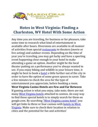 Hotes in West Virginia: Finding a
 Charleston, WV Hotel With Some Action
Any time you are traveling, for business or for pleasure, take
some time to research what kind of entertainment is
available after hours. Diversions are available in all manner
of activities from special restaurants to theaters (movie or
live acting) and outdoor events. Depending on the time of
year you’re traveling, you may get lucky and have a sporting
event happening close enough to your hotel to make
attending a game an option. Another might be the local
theater putting on a performance you’ve always wanted to
see. If you enjoy hiking and wildlife in your leisure time, it
might be best to book a hotel a little further out of the city in
order to have the option of some green spaces to savor. Take
a few minutes to check the area for the type of
entertainment you appreciate, before booking a room.
West Virginia Casino Hotels are Few and Far Between
If gaming action is what you enjoy, take note; there are not
many West Virginia hotels attached to casinos. An easy way
to find those special hotels is to simply search for them on
google.com. By searching “West Virginia casino hotel” you
will get links to three or four casinos with hotels in West
Virginia. Make sure to check their location in relation to
cities and the potential for fun and activities!
 