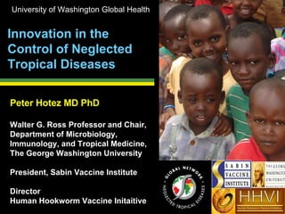 Peter Hotez MD PhD Walter G. Ross Professor and Chair, Department of Microbiology, Immunology, and Tropical Medicine,  The George Washington University President, Sabin Vaccine Institute Director  Human Hookworm Vaccine Initaitive Innovation in the Control of Neglected Tropical Diseases University of Washington Global Health HHVI Human Hookworm Vaccine Initiative 