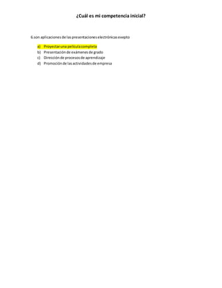 ¿Cuál es mi competencia inicial? 
6.son aplicaciones de las presentaciones electrónicas exepto 
a) Proyectar una película completa 
b) Presentación de exámenes de grado 
c) Dirección de procesos de aprendizaje 
d) Promoción de las actividades de empresa 
