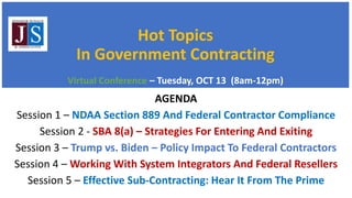 Hot Topics
In Government Contracting
Virtual Conference – Tuesday, OCT 13 (8am-12pm)
AGENDA
Session 1 – NDAA Section 889 And Federal Contractor Compliance
Session 2 - SBA 8(a) – Strategies For Entering And Exiting
Session 3 – Trump vs. Biden – Policy Impact To Federal Contractors
Session 4 – Working With System Integrators And Federal Resellers
Session 5 – Effective Sub-Contracting: Hear It From The Prime
 