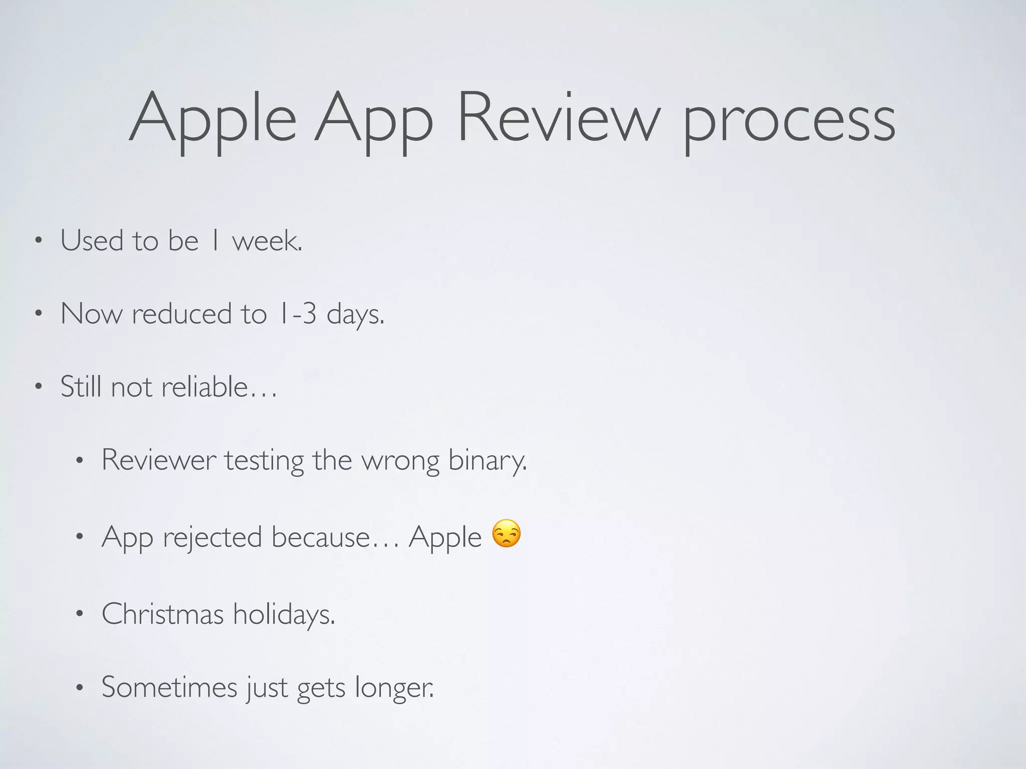 Apple App Review process
• Used to be 1 week.
• Now reduced to 1-3 days.
• Still not reliable…
• Reviewer testing the wrong binary.
• App rejected because… Apple 😒
• Christmas holidays.
• Sometimes just gets longer.
 