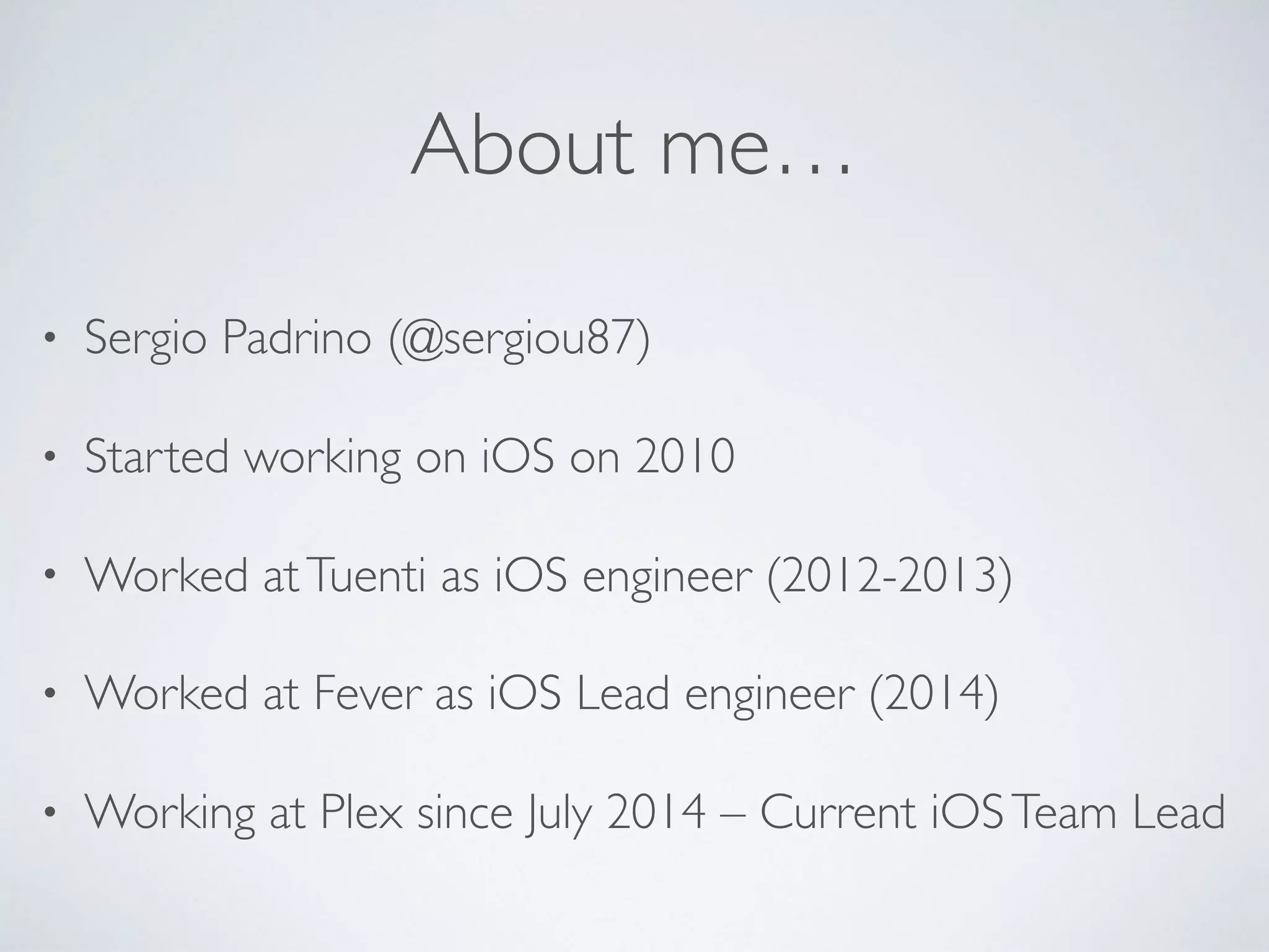 About me…
• Sergio Padrino (@sergiou87)
• Started working on iOS on 2010
• Worked atTuenti as iOS engineer (2012-2013)
• Worked at Fever as iOS Lead engineer (2014)
• Working at Plex since July 2014 – Current iOSTeam Lead
 