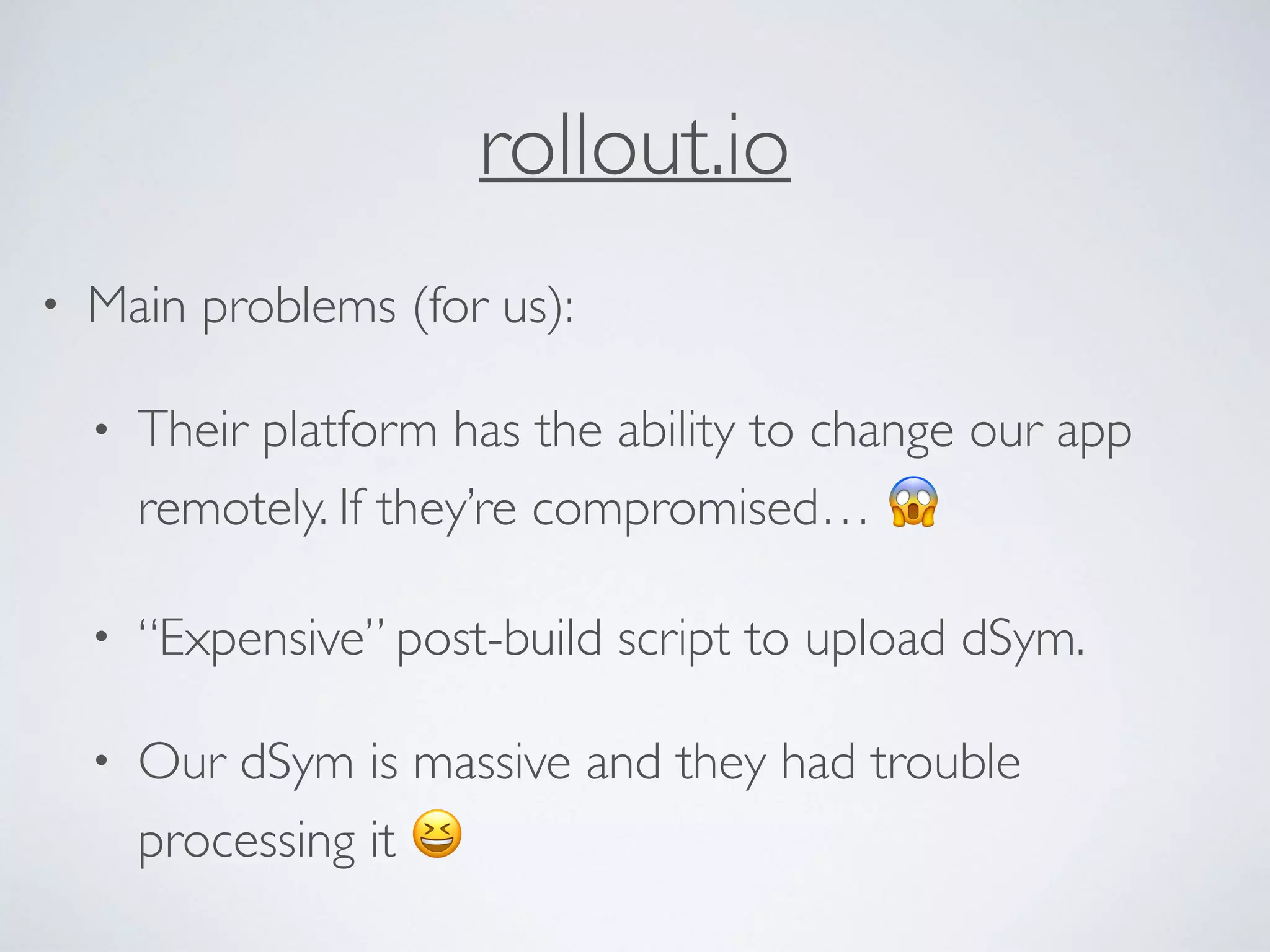 rollout.io
• Main problems (for us):
• Their platform has the ability to change our app
remotely. If they’re compromised… 😱
• “Expensive” post-build script to upload dSym.
• Our dSym is massive and they had trouble
processing it 😆
 