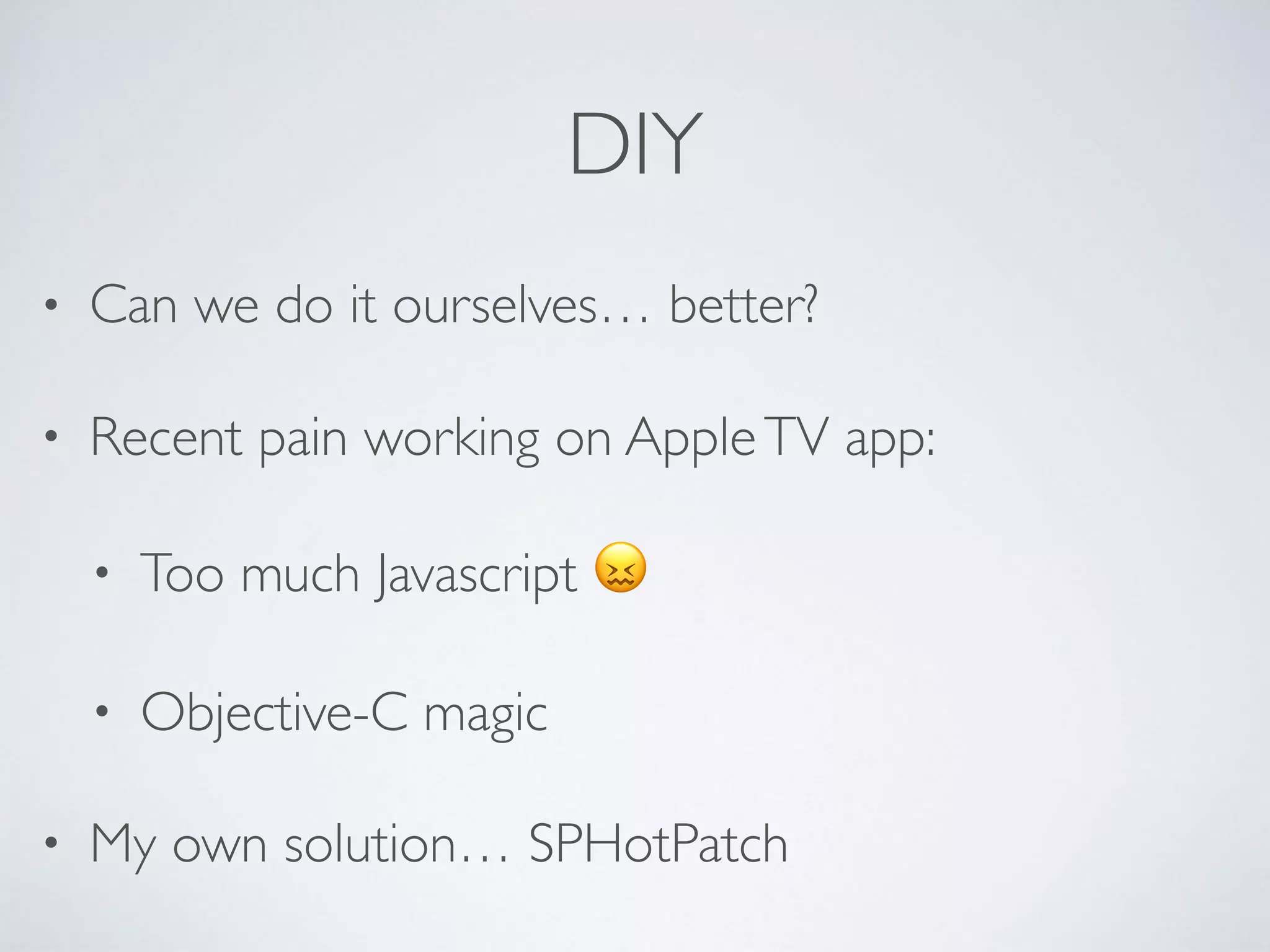 DIY
• Can we do it ourselves… better?
• Recent pain working on AppleTV app:
• Too much Javascript 😖
• Objective-C magic
• My own solution… SPHotPatch
 