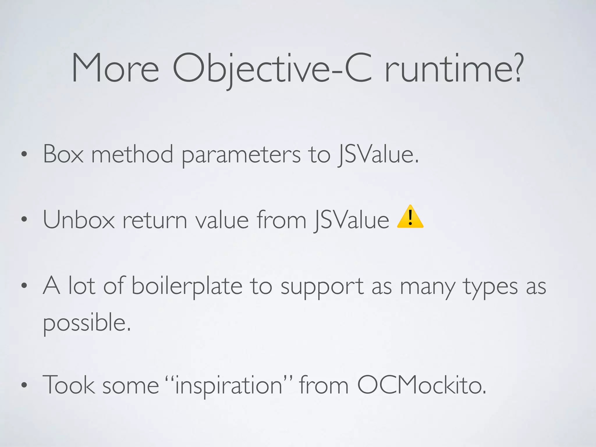 More Objective-C runtime?
• Box method parameters to JSValue.
• Unbox return value from JSValue ⚠
• A lot of boilerplate to support as many types as
possible.
• Took some “inspiration” from OCMockito.
 