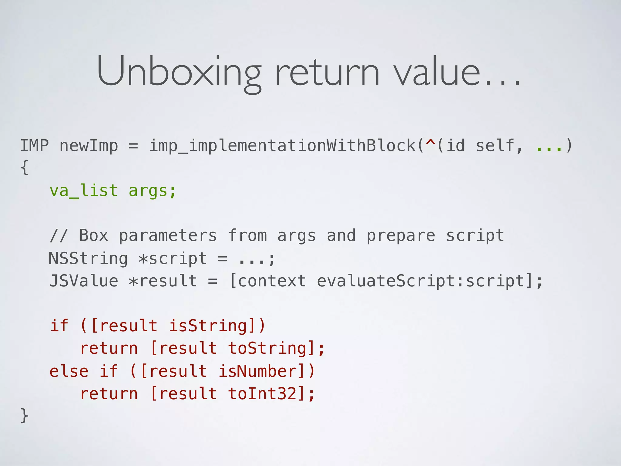 Unboxing return value…
IMP newImp = imp_implementationWithBlock(^(id self, ...)  
{ 
va_list args; 
 
// Box parameters from args and prepare script 
NSString *script = ...; 
JSValue *result = [context evaluateScript:script]; 
 
if ([result isString]) 
return [result toString]; 
else if ([result isNumber]) 
return [result toInt32]; 
}
 