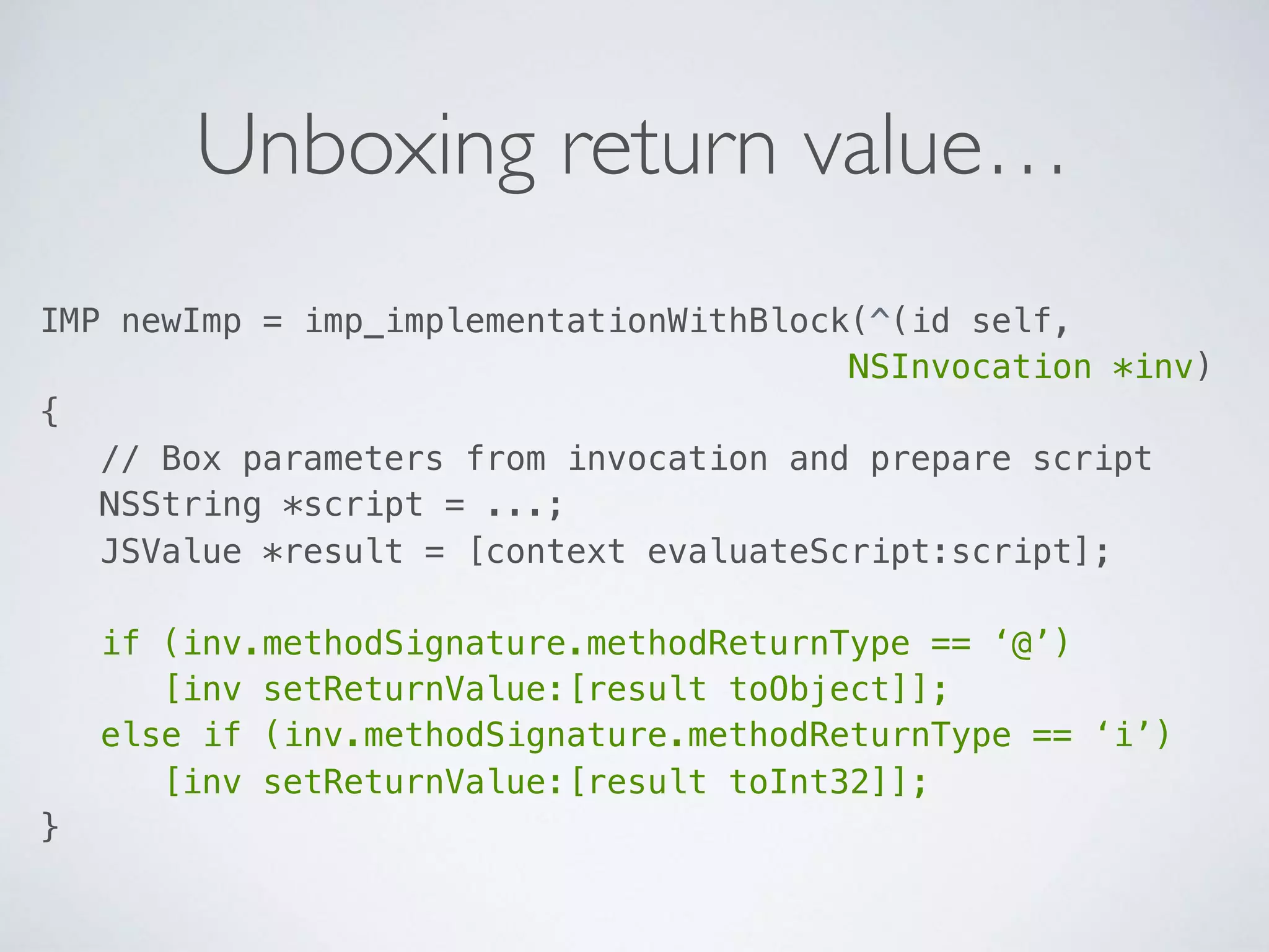 Unboxing return value…
IMP newImp = imp_implementationWithBlock(^(id self, 
NSInvocation *inv)  
{ 
// Box parameters from invocation and prepare script 
NSString *script = ...; 
JSValue *result = [context evaluateScript:script]; 
 
if (inv.methodSignature.methodReturnType == ‘@’) 
[inv setReturnValue:[result toObject]]; 
else if (inv.methodSignature.methodReturnType == ‘i’) 
[inv setReturnValue:[result toInt32]]; 
}
 