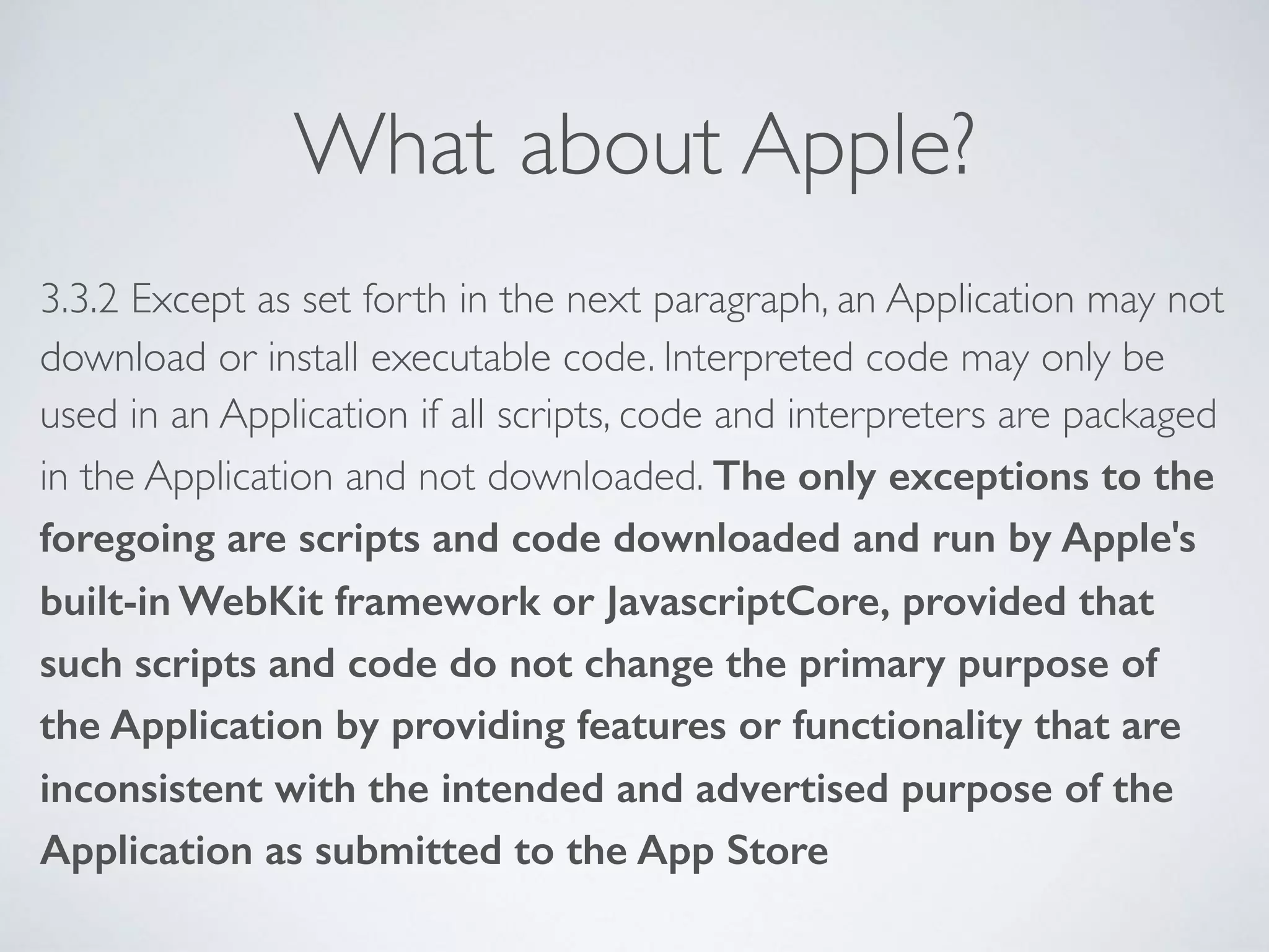 What about Apple?
3.3.2 Except as set forth in the next paragraph, an Application may not
download or install executable code. Interpreted code may only be
used in an Application if all scripts, code and interpreters are packaged
in the Application and not downloaded. The only exceptions to the
foregoing are scripts and code downloaded and run by Apple's
built-in WebKit framework or JavascriptCore, provided that
such scripts and code do not change the primary purpose of
the Application by providing features or functionality that are
inconsistent with the intended and advertised purpose of the
Application as submitted to the App Store
 