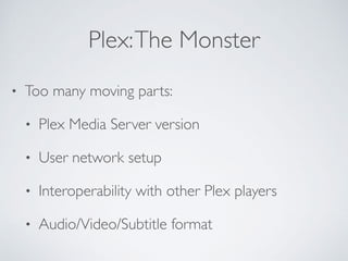 Plex:The Monster
• Too many moving parts:
• Plex Media Server version
• User network setup
• Interoperability with other Plex players
• Audio/Video/Subtitle format
 