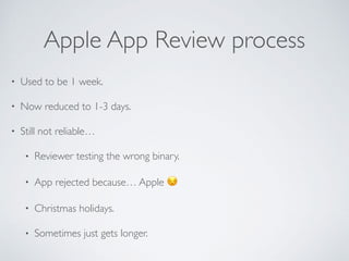 Apple App Review process
• Used to be 1 week.
• Now reduced to 1-3 days.
• Still not reliable…
• Reviewer testing the wrong binary.
• App rejected because… Apple 😒
• Christmas holidays.
• Sometimes just gets longer.
 
