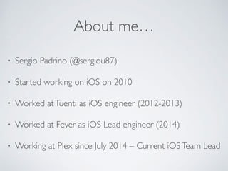 About me…
• Sergio Padrino (@sergiou87)
• Started working on iOS on 2010
• Worked atTuenti as iOS engineer (2012-2013)
• Worked at Fever as iOS Lead engineer (2014)
• Working at Plex since July 2014 – Current iOSTeam Lead
 