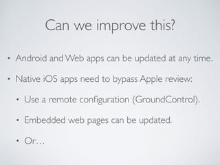 Can we improve this?
• Android and Web apps can be updated at any time.
• Native iOS apps need to bypass Apple review:
• Use a remote conﬁguration (GroundControl).
• Embedded web pages can be updated.
• Or…
 