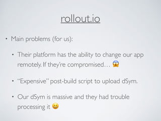 rollout.io
• Main problems (for us):
• Their platform has the ability to change our app
remotely. If they’re compromised… 😱
• “Expensive” post-build script to upload dSym.
• Our dSym is massive and they had trouble
processing it 😆
 
