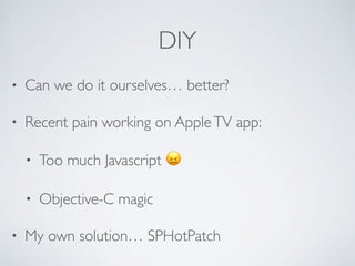 DIY
• Can we do it ourselves… better?
• Recent pain working on AppleTV app:
• Too much Javascript 😖
• Objective-C magic
• My own solution… SPHotPatch
 