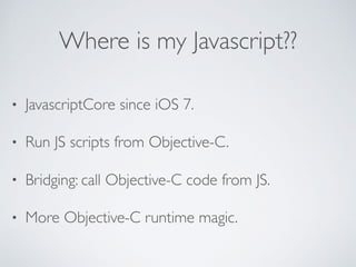 Where is my Javascript??
• JavascriptCore since iOS 7.
• Run JS scripts from Objective-C.
• Bridging: call Objective-C code from JS.
• More Objective-C runtime magic.
 